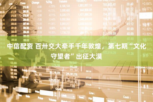 中信配资 百卅交大牵手千年敦煌，第七期“文化守望者”出征大漠