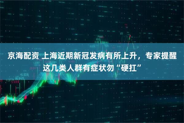 京海配资 上海近期新冠发病有所上升，专家提醒这几类人群有症状勿“硬扛”