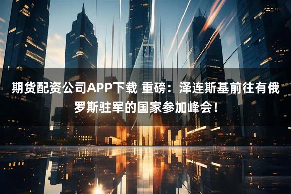 期货配资公司APP下载 重磅：泽连斯基前往有俄罗斯驻军的国家参加峰会！
