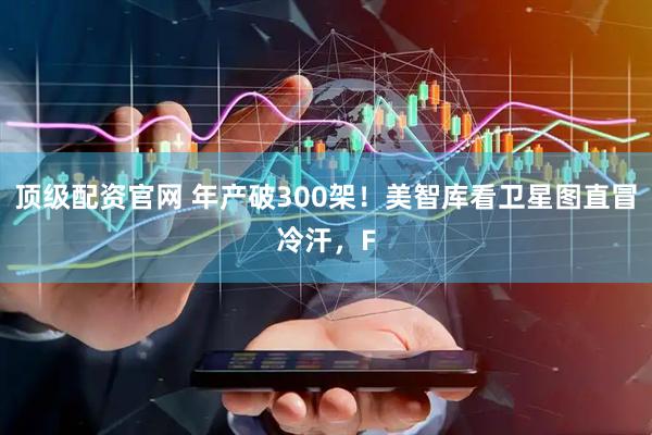 顶级配资官网 年产破300架！美智库看卫星图直冒冷汗，F