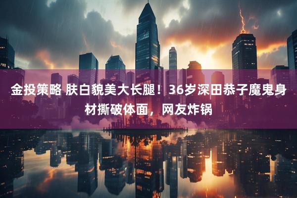 金投策略 肤白貌美大长腿！36岁深田恭子魔鬼身材撕破体面，网友炸锅