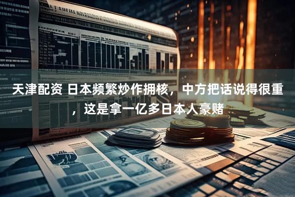 天津配资 日本频繁炒作拥核，中方把话说得很重，这是拿一亿多日本人豪赌