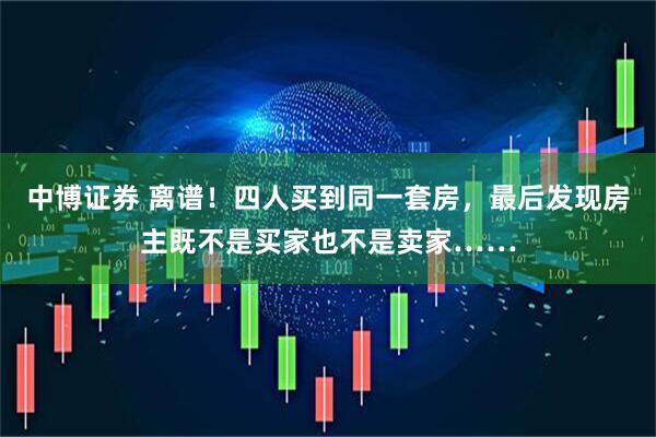 中博证券 离谱！四人买到同一套房，最后发现房主既不是买家也不是卖家……