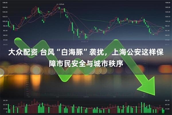 大众配资 台风“白海豚”袭扰，上海公安这样保障市民安全与城市秩序