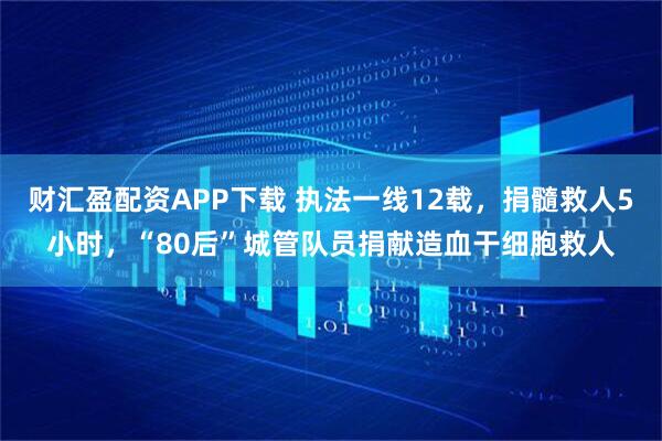 财汇盈配资APP下载 执法一线12载，捐髓救人5小时，“80后”城管队员捐献造血干细胞救人