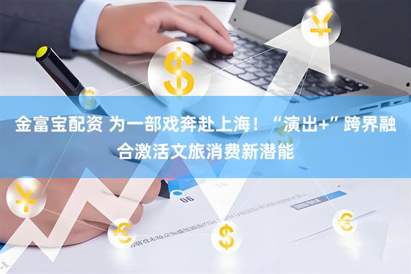 金富宝配资 为一部戏奔赴上海！“演出+”跨界融合激活文旅消费新潜能