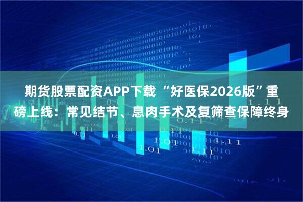 期货股票配资APP下载 “好医保2026版”重磅上线:常见结节、息肉手术及复筛查保障终身