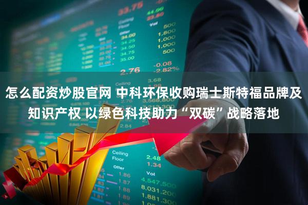 怎么配资炒股官网 中科环保收购瑞士斯特福品牌及知识产权 以绿色科技助力“双碳”战略落地