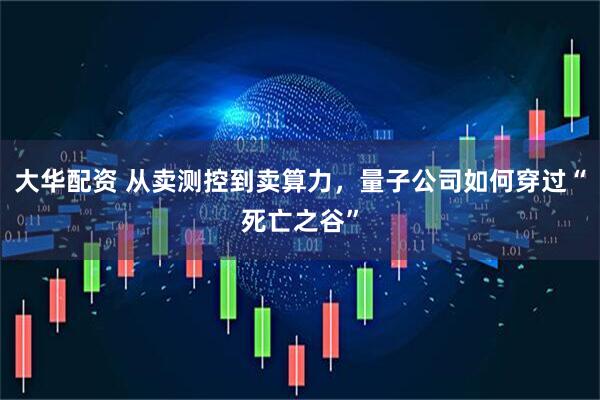 大华配资 从卖测控到卖算力，量子公司如何穿过“死亡之谷”