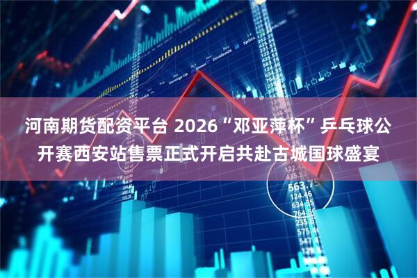 河南期货配资平台 2026“邓亚萍杯”乒乓球公开赛西安站售票正式开启共赴古城国球盛宴