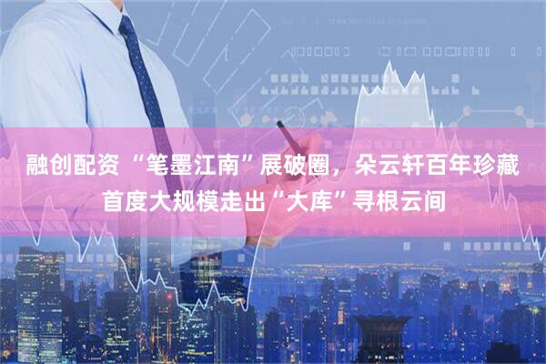 融创配资 “笔墨江南”展破圈，朵云轩百年珍藏首度大规模走出“大库”寻根云间