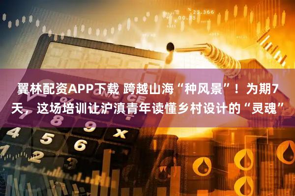 翼林配资APP下载 跨越山海“种风景”！为期7天，这场培训让沪滇青年读懂乡村设计的“灵魂”
