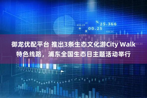 御龙优配平台 推出3条生态文化游City Walk特色线路，浦东全国生态日主题活动举行