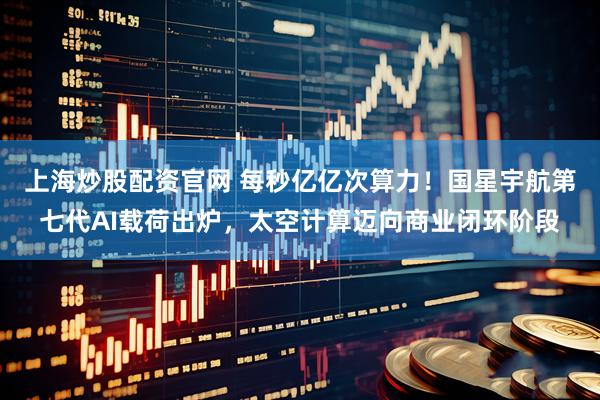 上海炒股配资官网 每秒亿亿次算力！国星宇航第七代AI载荷出炉，太空计算迈向商业闭环阶段