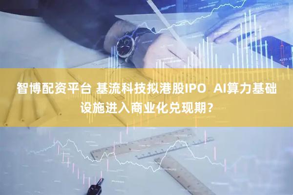 智博配资平台 基流科技拟港股IPO  AI算力基础设施进入商业化兑现期？