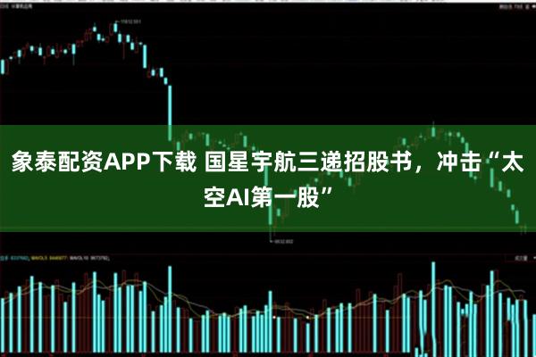 象泰配资APP下载 国星宇航三递招股书，冲击“太空AI第一股”