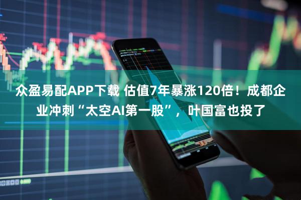众盈易配APP下载 估值7年暴涨120倍！成都企业冲刺“太空AI第一股”，叶国富也投了