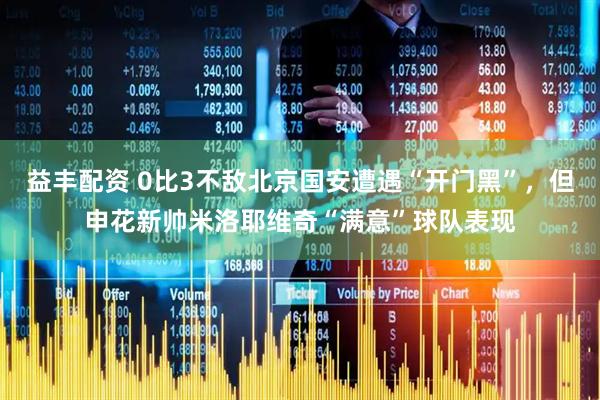 益丰配资 0比3不敌北京国安遭遇“开门黑”，但申花新帅米洛耶维奇“满意”球队表现