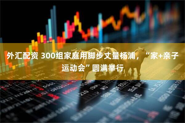 外汇配资 300组家庭用脚步丈量杨浦，“家+亲子运动会”圆满举行