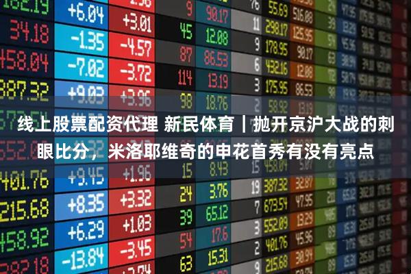 线上股票配资代理 新民体育｜抛开京沪大战的刺眼比分，米洛耶维奇的申花首秀有没有亮点