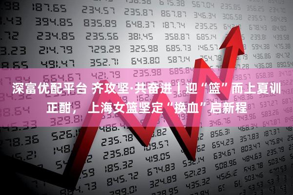 深富优配平台 齐攻坚·共奋进｜迎“篮”而上夏训正酣， 上海女篮坚定“换血”启新程