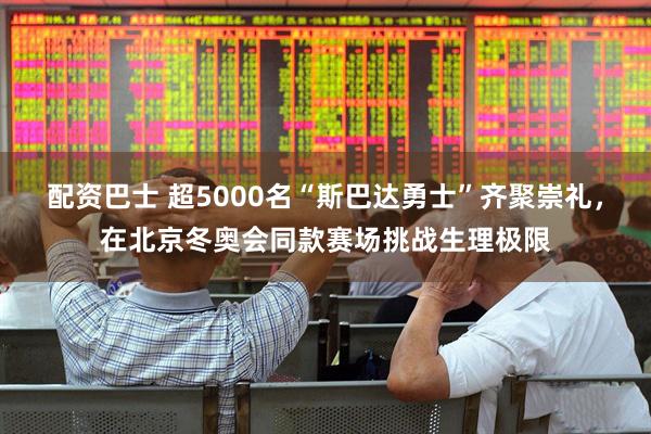 配资巴士 超5000名“斯巴达勇士”齐聚崇礼，在北京冬奥会同款赛场挑战生理极限