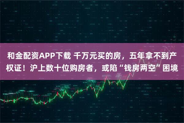 和金配资APP下载 千万元买的房，五年拿不到产权证！沪上数十位购房者，或陷“钱房两空”困境