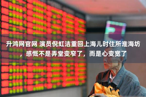 升鸿网官网 演员倪虹洁重回上海儿时住所淮海坊，感慨不是弄堂变窄了，而是心变宽了