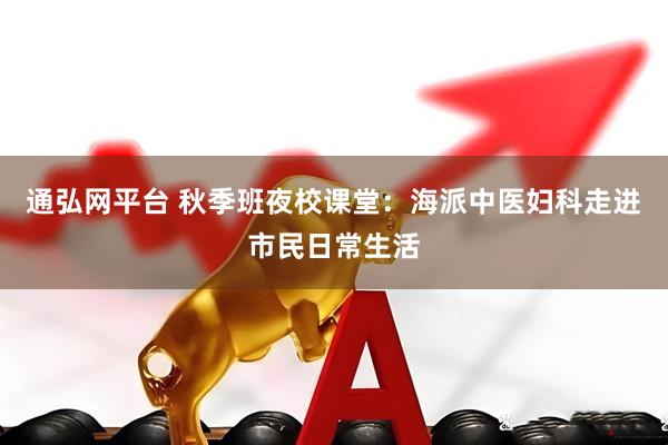 通弘网平台 秋季班夜校课堂：海派中医妇科走进市民日常生活